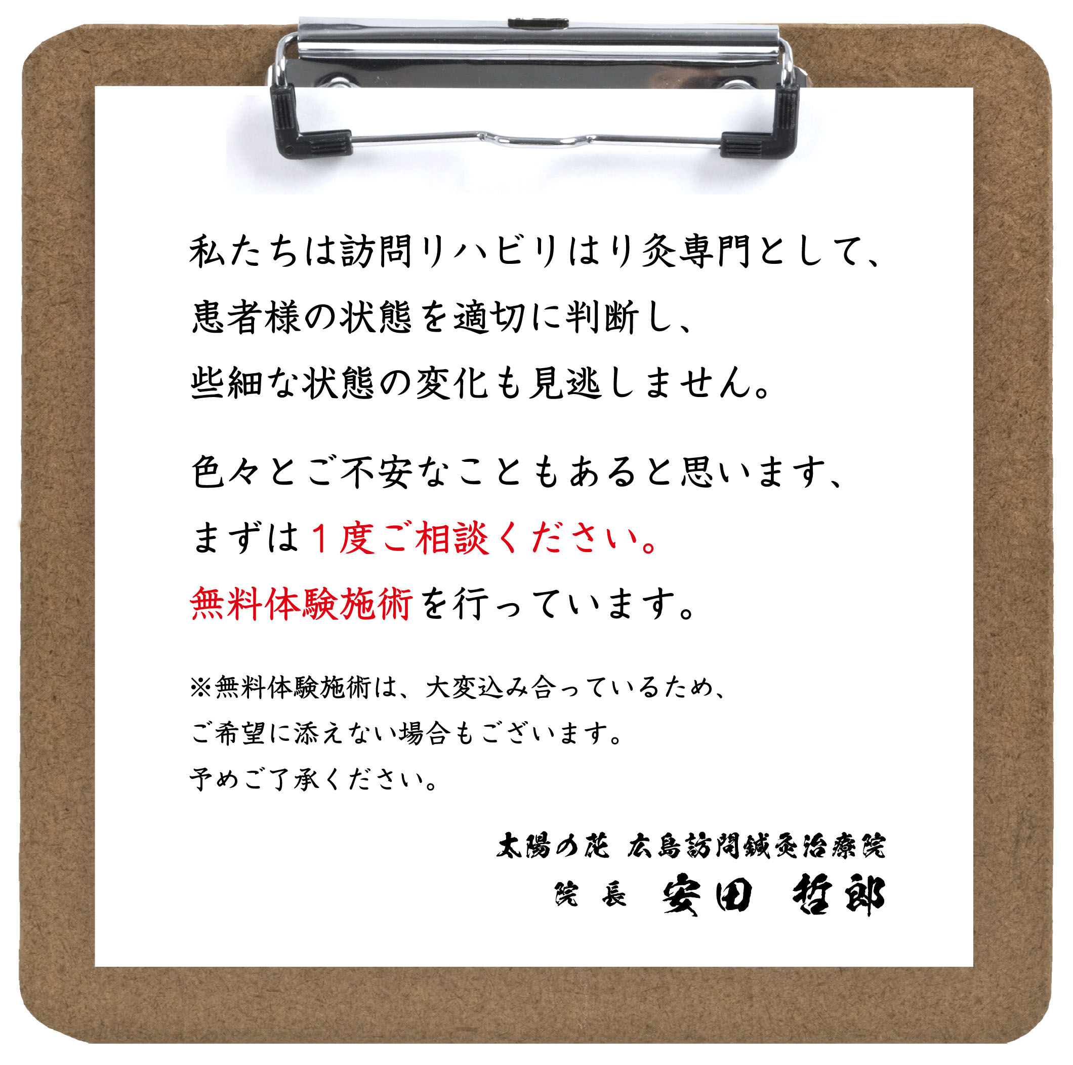 私たちは訪問リハビリはり灸専門として、患者様の状態を適切に判断し、些細な状態の変化も見逃しません。色々とご不安なこともあると思います、まずは１度ご相談ください。無料体験施術を行っています。※無料体験施術は、大変込み合っているため、ご希望に添えない場合もございます。予めご了承ください。太陽の花 広島訪問鍼灸治療院 院 長 安田 哲郎